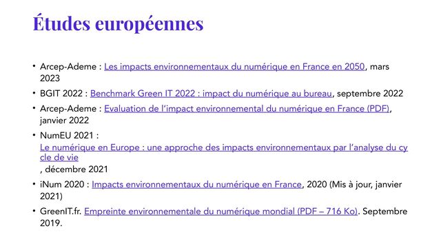 Études européennes
• Arcep-Ademe : Les impacts environnementaux du numérique en France en 2050, mars
2023
• BGIT 2022 : Benchmark Green IT 2022 : impact du numérique au bureau, septembre 2022
• Arcep-Ademe : Evaluation de l’impact environnemental du numérique en France (PDF),
janvier 2022
• NumEU 2021 :
Le numérique en Europe : une approche des impacts environnementaux par l’analyse du cy
cle de vie
, décembre 2021
• iNum 2020 : Impacts environnementaux du numérique en France, 2020 (Mis à jour, janvier
2021)
• GreenIT.fr. Empreinte environnementale du numérique mondial (PDF – 716 Ko). Septembre
2019.
