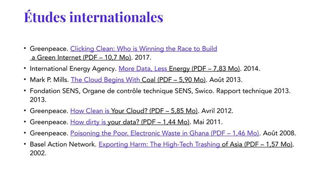 Études internationales
• Greenpeace. Clicking Clean: Who is Winning the Race to Build
a Green Internet (PDF – 10,7 Mo). 2017.
• International Energy Agency. More Data, Less Energy (PDF – 7,83 Mo). 2014.
• Mark P. Mills. The Cloud Begins With Coal (PDF – 5,90 Mo). Août 2013.
• Fondation SENS, Organe de contrôle technique SENS, Swico. Rapport technique 2013.
2013.
• Greenpeace. How Clean is Your Cloud? (PDF – 5,85 Mo). Avril 2012.
• Greenpeace. How dirty is your data? (PDF – 1,44 Mo). Mai 2011.
• Greenpeace. Poisoning the Poor. Electronic Waste in Ghana (PDF – 1,46 Mo). Août 2008.
• Basel Action Network. Exporting Harm: The High-Tech Trashing of Asia (PDF – 1,57 Mo).
2002.
