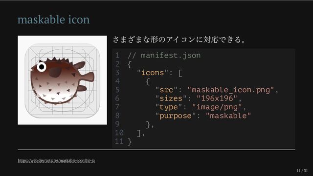 11 / 31
maskable icon
さまざまな形のアイコンに対応できる。
https://web.dev/articles/maskable-icon?hl=ja
1 // manifest.json
2 {
3 "icons": [
4 {
5 "src": "maskable_icon.png",
6 "sizes": "196x196",
7 "type": "image/png",
8 "purpose": "maskable"
9 },
10 ],
11 }
