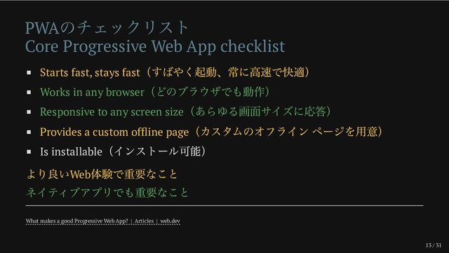 13 / 31
PWA
のチェックリスト
Core Progressive Web App checklist
Starts fast, stays fast
（すばやく起動、常に高速で快適）
Works in any browser
（どのブラウザでも動作）
Responsive to any screen size
（あらゆる画面サイズに応答）
Provides a custom offline page
（カスタムのオフライン ページを用意）
Is installable
（インストール可能）
より良いWeb
体験で重要なこと
ネイティブアプリでも重要なこと
What makes a good Progressive Web App? | Articles | web.dev
