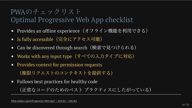 14 / 31
PWA
のチェックリスト
Optimal Progressive Web App checklist
Provides an offline experience
（オフライン機能を利用できる）
Is fully accessible
（完全にアクセス可能）
Can be discovered through search
（検索で見つけられる）
Works with any input type
（すべての入力タイプに対応）
Provides context for permission requests
（権限リクエストのコンテキストを提供する）
Follows best practices for healthy code
（正常なコードのためのベスト プラクティスにしたがっている）
What makes a good Progressive Web App? | Articles | web.dev
