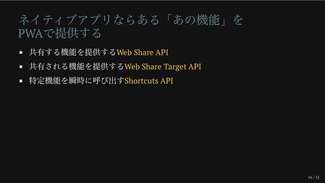 16 / 31
ネイティブアプリならある「あの機能」を
PWA
で提供する
共有する機能を提供するWeb Share API
共有される機能を提供するWeb Share Target API
特定機能を瞬時に呼び出すShortcuts API
