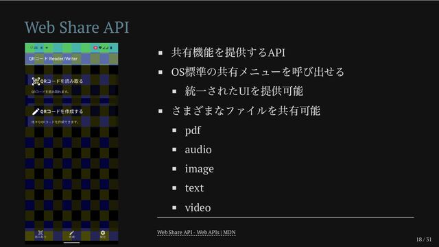 18 / 31
Web Share API
共有機能を提供するAPI
OS
標準の共有メニューを呼び出せる
統一されたUI
を提供可能
さまざまなファイルを共有可能
pdf
audio
image
text
video
Web Share API - Web APIs | MDN
