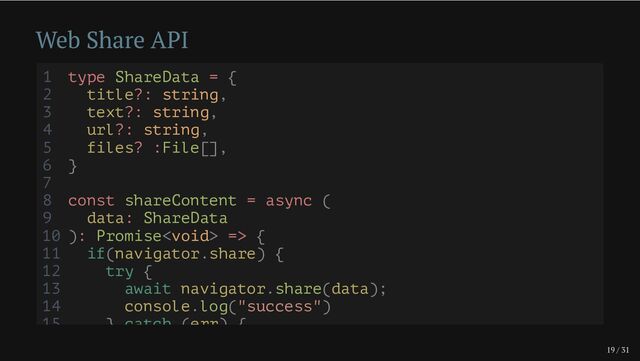 19 / 31
Web Share API
1 type ShareData = {
2 title?: string,
3 text?: string,
4 url?: string,
5 files? :File[],
6 }
7
8 const shareContent = async (
9 data: ShareData
10 ): Promise => {
11 if(navigator.share) {
12 try {
13 await navigator.share(data);
14 console.log("success")
15 } catch (err) {
