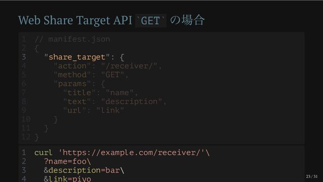 23 / 31
Web Share Target API GET
の場合
` `
3 "share_target": {
1 // manifest.json
2 {
4 "action": "/receiver/",
5 "method": "GET",
6 "params": {
7 "title": "name",
8 "text": "description",
9 "url": "link"
10 }
11 }
12 }
1 curl 'https://example.com/receiver/'\
2 ?name=foo\
3 &description=bar\
4 &link=piyo
