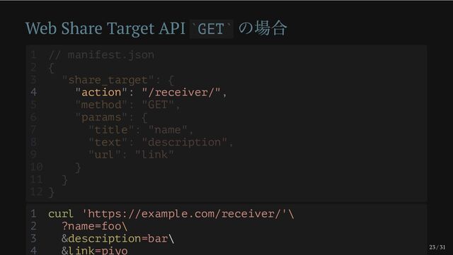 23 / 31
Web Share Target API GET
の場合
` `
4 "action": "/receiver/",
1 // manifest.json
2 {
3 "share_target": {
5 "method": "GET",
6 "params": {
7 "title": "name",
8 "text": "description",
9 "url": "link"
10 }
11 }
12 }
1 curl 'https://example.com/receiver/'\
2 ?name=foo\
3 &description=bar\
4 &link=piyo
