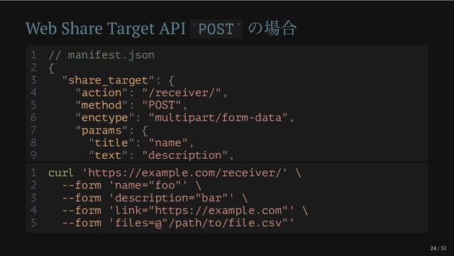 24 / 31
Web Share Target API POST
の場合
` `
1 // manifest.json
2 {
3 "share_target": {
4 "action": "/receiver/",
5 "method": "POST",
6 "enctype": "multipart/form-data",
7 "params": {
8 "title": "name",
9 "text": "description",
1 curl 'https://example.com/receiver/' \
2 --form 'name="foo"' \
3 --form 'description="bar"' \
4 --form 'link="https://example.com"' \
5 --form 'files=@"/path/to/file.csv"'
