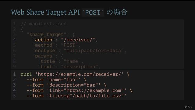 24 / 31
Web Share Target API POST
の場合
` `
4 "action": "/receiver/",
1 // manifest.json
2 {
3 "share_target": {
5 "method": "POST",
6 "enctype": "multipart/form-data",
7 "params": {
8 "title": "name",
9 "text": "description",
1 curl 'https://example.com/receiver/' \
2 --form 'name="foo"' \
3 --form 'description="bar"' \
4 --form 'link="https://example.com"' \
5 --form 'files=@"/path/to/file.csv"'
