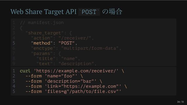 24 / 31
Web Share Target API POST
の場合
` `
5 "method": "POST",
1 // manifest.json
2 {
3 "share_target": {
4 "action": "/receiver/",
6 "enctype": "multipart/form-data",
7 "params": {
8 "title": "name",
9 "text": "description",
1 curl 'https://example.com/receiver/' \
2 --form 'name="foo"' \
3 --form 'description="bar"' \
4 --form 'link="https://example.com"' \
5 --form 'files=@"/path/to/file.csv"'
