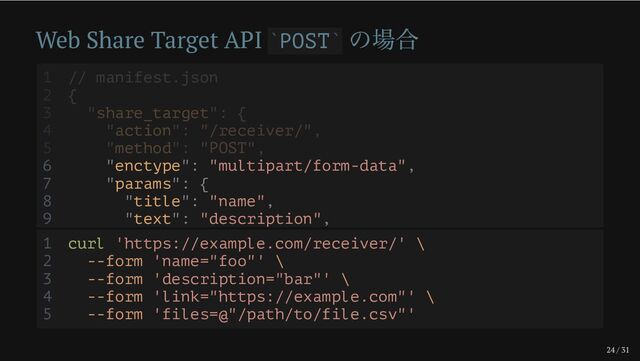 24 / 31
Web Share Target API POST
の場合
` `
6 "enctype": "multipart/form-data",
7 "params": {
8 "title": "name",
9 "text": "description",
1 // manifest.json
2 {
3 "share_target": {
4 "action": "/receiver/",
5 "method": "POST",
1 curl 'https://example.com/receiver/' \
2 --form 'name="foo"' \
3 --form 'description="bar"' \
4 --form 'link="https://example.com"' \
5 --form 'files=@"/path/to/file.csv"'

