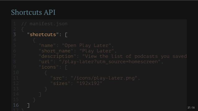 27 / 31
Shortcuts API
3 "shortcuts": [
16 ]
1 // manifest.json
2 {
4 {
5 "name": "Open Play Later",
6 "short_name": "Play Later",
7 "description": "View the list of podcasts you saved
8 "url": "/play-later?utm_source=homescreen",
9 "icons": [
10 {
11 "src": "/icons/play-later.png",
12 "sizes": "192x192"
13 }
14 ]
15 }
