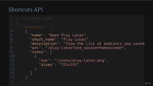 27 / 31
Shortcuts API
4 {
5 "name": "Open Play Later",
6 "short_name": "Play Later",
7 "description": "View the list of podcasts you saved
8 "url": "/play-later?utm_source=homescreen",
9 "icons": [
10 {
11 "src": "/icons/play-later.png",
12 "sizes": "192x192"
13 }
14 ]
15 }
1 // manifest.json
2 {
3 "shortcuts": [
16 ]
