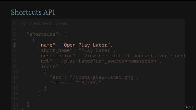 27 / 31
Shortcuts API
5 "name": "Open Play Later",
1 // manifest.json
2 {
3 "shortcuts": [
4 {
6 "short_name": "Play Later",
7 "description": "View the list of podcasts you saved
8 "url": "/play-later?utm_source=homescreen",
9 "icons": [
10 {
11 "src": "/icons/play-later.png",
12 "sizes": "192x192"
13 }
14 ]
15 }
16 ]
