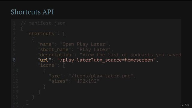 27 / 31
Shortcuts API
8 "url": "/play-later?utm_source=homescreen",
1 // manifest.json
2 {
3 "shortcuts": [
4 {
5 "name": "Open Play Later",
6 "short_name": "Play Later",
7 "description": "View the list of podcasts you saved
9 "icons": [
10 {
11 "src": "/icons/play-later.png",
12 "sizes": "192x192"
13 }
14 ]
15 }
16 ]

