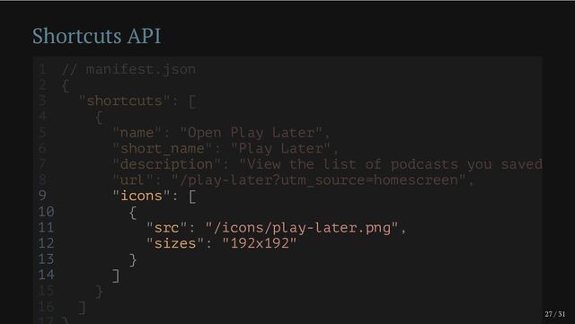 27 / 31
Shortcuts API
9 "icons": [
10 {
11 "src": "/icons/play-later.png",
12 "sizes": "192x192"
13 }
14 ]
1 // manifest.json
2 {
3 "shortcuts": [
4 {
5 "name": "Open Play Later",
6 "short_name": "Play Later",
7 "description": "View the list of podcasts you saved
8 "url": "/play-later?utm_source=homescreen",
15 }
16 ]
