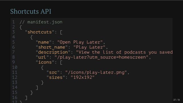 27 / 31
Shortcuts API
1 // manifest.json
2 {
3 "shortcuts": [
4 {
5 "name": "Open Play Later",
6 "short_name": "Play Later",
7 "description": "View the list of podcasts you saved
8 "url": "/play-later?utm_source=homescreen",
9 "icons": [
10 {
11 "src": "/icons/play-later.png",
12 "sizes": "192x192"
13 }
14 ]
15 }
16 ]
