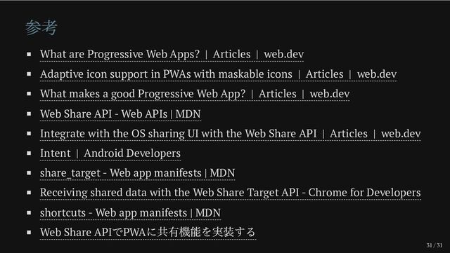 31 / 31
参考
What are Progressive Web Apps? | Articles | web.dev
Adaptive icon support in PWAs with maskable icons | Articles | web.dev
What makes a good Progressive Web App? | Articles | web.dev
Web Share API - Web APIs | MDN
Integrate with the OS sharing UI with the Web Share API | Articles | web.dev
Intent | Android Developers
share_target - Web app manifests | MDN
Receiving shared data with the Web Share Target API - Chrome for Developers
shortcuts - Web app manifests | MDN
Web Share API
でPWA
に共有機能を実装する
