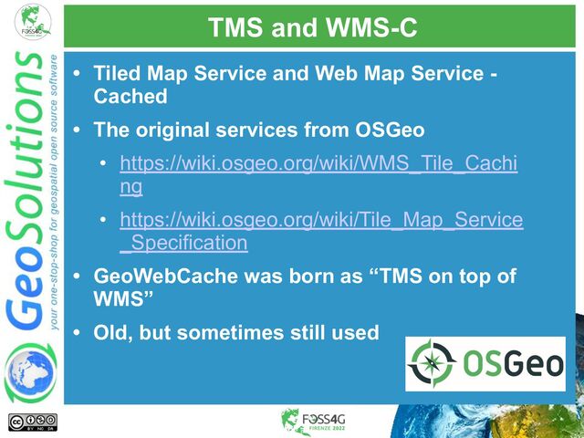 TMS and WMS-C
• Tiled Map Service and Web Map Service -
Cached
• The original services from OSGeo
• https://wiki.osgeo.org/wiki/WMS_Tile_Cachi
ng
• https://wiki.osgeo.org/wiki/Tile_Map_Service
_Specification
• GeoWebCache was born as “TMS on top of
WMS”
• Old, but sometimes still used

