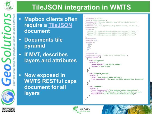 TileJSON integration in WMTS
• Mapbox clients often
require a TileJSON
document
• Documents tile
pyramid
• If MVT, describes
layers and attributes
• Now exposed in
WMTS RESTful caps
document for all
layers
{
"tilejson" :"3.0.0",
"name":"OpenStreetMap" ,
"description" :"A free editable map of the whole world." ,
"version" :"1.0.0",
"attribution" :"(c) OpenStreetMap contributors, CC-BY-SA" ,
"scheme" :"xyz",
"tiles":[
"https://a.tile.custom-osm-tiles.org/{z}/{x}/{y}.mvt" ,
"https://b.tile.custom-osm-tiles.org/{z}/{x}/{y}.mvt" ,
"https://c.tile.custom-osm-tiles.org/{z}/{x}/{y}.mvt"
],
"minzoom" :0,
"maxzoom" :18,
"bounds" :[
-180,
-85,
180,
85
],
"fillzoom" :6,
"something_custom" :"this is my unique field" ,
"vector_layers":[
{
"id":"telephone",
"fields":{
"phone_number":"the phone number",
"payment":"how to pay"
}
},
{
"id":"bicycle_parking",
"fields":{
"type":"the type of bike parking",
"year_installed":"the year the bike parking was installed"
}
},
{
"id":"showers",
"fields":{
"water_temperature":"the maximum water temperature",
"wear_sandles":"whether you should wear sandles or not",
"wheelchair":"is the shower wheelchair friendly?"
}
}
]
}

