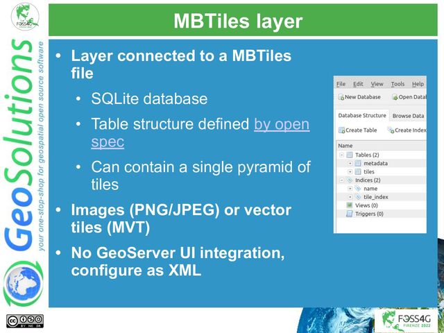 MBTiles layer
• Layer connected to a MBTiles
file
• SQLite database
• Table structure defined by open
spec
• Can contain a single pyramid of
tiles
• Images (PNG/JPEG) or vector
tiles (MVT)
• No GeoServer UI integration,
configure as XML
