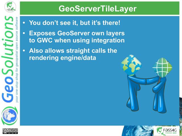 GeoServerTileLayer
• You don’t see it, but it’s there!
• Exposes GeoServer own layers
to GWC when using integration
• Also allows straight calls the
rendering engine/data
