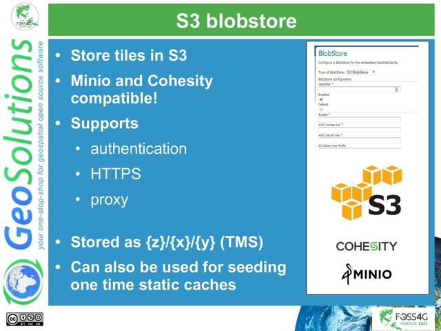 S3 blobstore
• Store tiles in S3
• Minio and Cohesity
compatible!
• Supports
• authentication
• HTTPS
• proxy
• Stored as {z}/{x}/{y} (TMS)
• Can also be used for seeding
one time static caches
