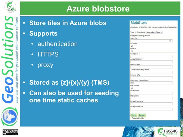 Azure blobstore
• Store tiles in Azure blobs
• Supports
• authentication
• HTTPS
• proxy
• Stored as {z}/{x}/{y} (TMS)
• Can also be used for seeding
one time static caches
