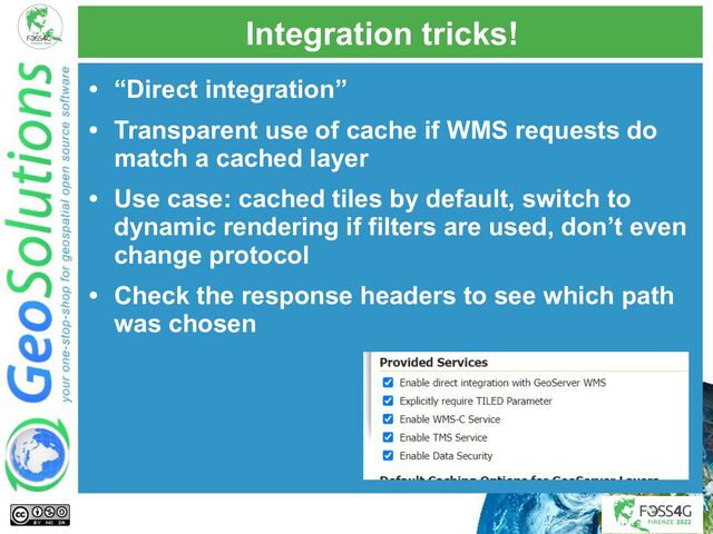 Integration tricks!
• “Direct integration”
• Transparent use of cache if WMS requests do
match a cached layer
• Use case: cached tiles by default, switch to
dynamic rendering if filters are used, don’t even
change protocol
• Check the response headers to see which path
was chosen
