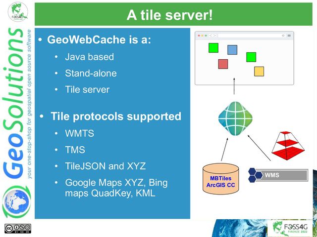 A tile server!
• GeoWebCache is a:
• Java based
• Stand-alone
• Tile server
• Tile protocols supported
• WMTS
• TMS
• TileJSON and XYZ
• Google Maps XYZ, Bing
maps QuadKey, KML
MBTiles
ArcGIS CC
