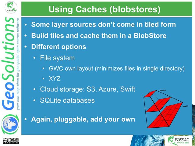 Using Caches (blobstores)
• Some layer sources don’t come in tiled form
• Build tiles and cache them in a BlobStore
• Different options
• File system
• GWC own layout (minimizes files in single directory)
• XYZ
• Cloud storage: S3, Azure, Swift
• SQLite databases
• Again, pluggable, add your own
