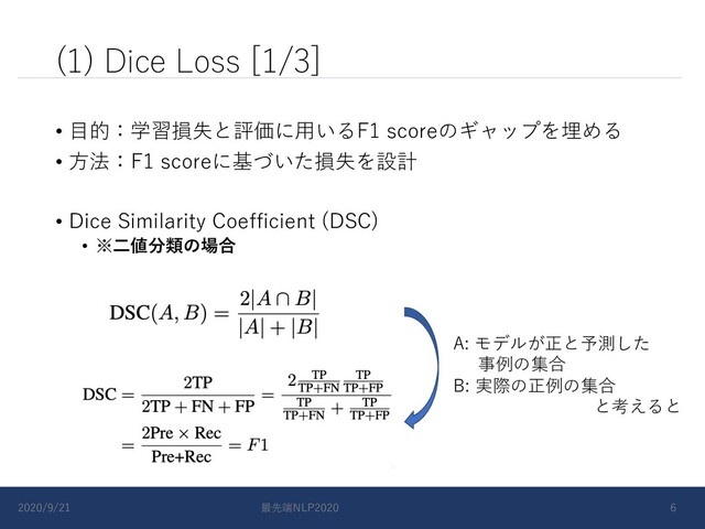 (1) Dice Loss [1/3]
• ⽬的：学習損失と評価に⽤いるF1 scoreのギャップを埋める
• ⽅法：F1 scoreに基づいた損失を設計
• Dice Similarity Coefficient (DSC)
• ※⼆値分類の場合
A: モデルが正と予測した
事例の集合
B: 実際の正例の集合
と考えると
2020/9/21 最先端NLP2020 6
