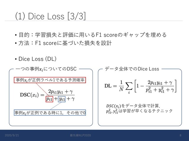 (1) Dice Loss [3/3]
• ⽬的：学習損失と評価に⽤いるF1 scoreのギャップを埋める
• ⽅法：F1 scoreに基づいた損失を設計
• Dice Loss (DL)
事例!
が正例ラベル1である予測確率
事例!
が正例である時に1，その他で0
⼀つの事例!
についてのDSC データ全体でのDice Loss
(!
)をデータ全体で計算．
!"
# , !"
# は学習が早くなるテクニック
2020/9/21 最先端NLP2020 8
