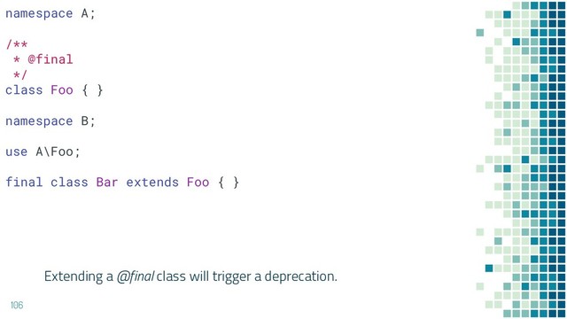 Extending a @final class will trigger a deprecation.
106
namespace A;
/**
* @final
*/
class Foo { }
namespace B;
use A\Foo;
final class Bar extends Foo { }
