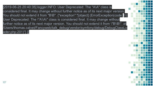 107
[2019-06-25 20:40:35] logger.INFO: User Deprecated: The "A\A" class is
considered final. It may change without further notice as of its next major version.
You should not extend it from "B\B". {"exception":"[object] (ErrorException(code: 0):
User Deprecated: The \"A\\A\" class is considered final. It may change without
further notice as of its next major version. You should not extend it from \"B\\B\". at
/Users/thomas.calvet/Fancyweb/talk_debug/vendor/symfony/debug/DebugClassLo
ader.php:201)"} []

