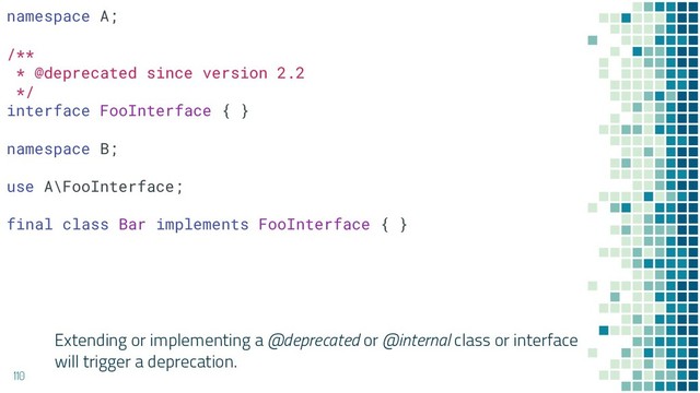 Extending or implementing a @deprecated or @internal class or interface
will trigger a deprecation.
110
namespace A;
/**
* @deprecated since version 2.2
*/
interface FooInterface { }
namespace B;
use A\FooInterface;
final class Bar implements FooInterface { }
