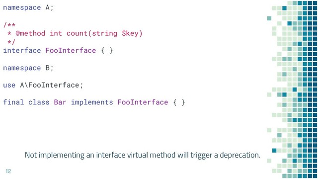 Not implementing an interface virtual method will trigger a deprecation.
112
namespace A;
/**
* @method int count(string $key)
*/
interface FooInterface { }
namespace B;
use A\FooInterface;
final class Bar implements FooInterface { }
