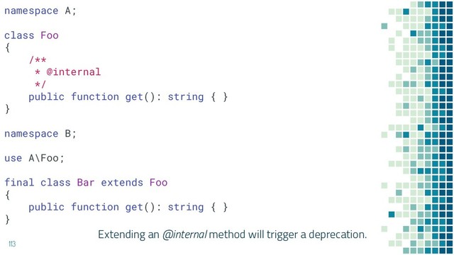Extending an @internal method will trigger a deprecation.
113
namespace A;
class Foo
{
/**
* @internal
*/
public function get(): string { }
}
namespace B;
use A\Foo;
final class Bar extends Foo
{
public function get(): string { }
}
