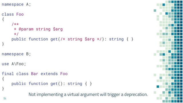 Not implementing a virtual argument will trigger a deprecation.
114
namespace A;
class Foo
{
/**
* @param string $arg
*/
public function get(/* string $arg */): string { }
}
namespace B;
use A\Foo;
final class Bar extends Foo
{
public function get(): string { }
}
