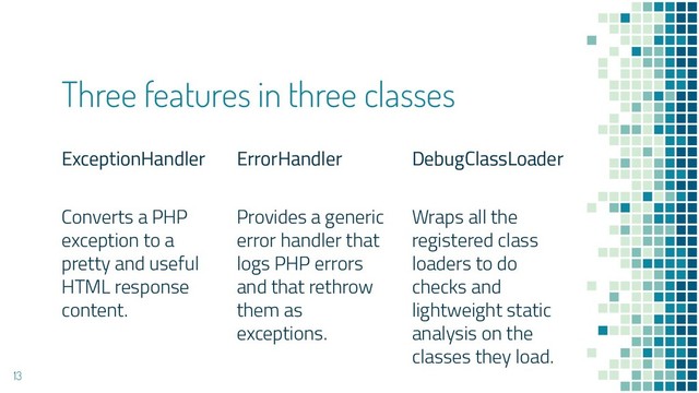 Three features in three classes
ExceptionHandler
Converts a PHP
exception to a
pretty and useful
HTML response
content.
ErrorHandler
Provides a generic
error handler that
logs PHP errors
and that rethrow
them as
exceptions.
DebugClassLoader
Wraps all the
registered class
loaders to do
checks and
lightweight static
analysis on the
classes they load.
13
