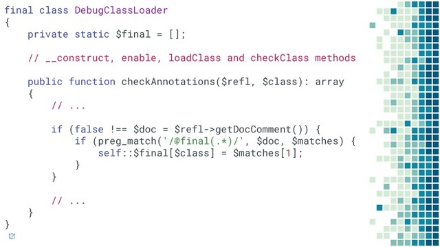 121
final class DebugClassLoader
{
private static $final = [];
// __construct, enable, loadClass and checkClass methods
public function checkAnnotations($refl, $class): array
{
// ...
if (false !== $doc = $refl->getDocComment()) {
if (preg_match('/@final(.*)/', $doc, $matches) {
self::$final[$class] = $matches[1];
}
}
// ...
}
}

