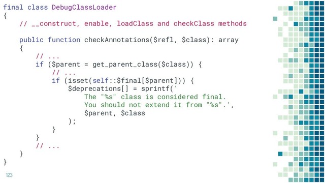 123
final class DebugClassLoader
{
// __construct, enable, loadClass and checkClass methods
public function checkAnnotations($refl, $class): array
{
// ...
if ($parent = get_parent_class($class)) {
// ...
if (isset(self::$final[$parent])) {
$deprecations[] = sprintf('
The "%s" class is considered final.
You should not extend it from "%s".',
$parent, $class
);
}
}
// ...
}
}
