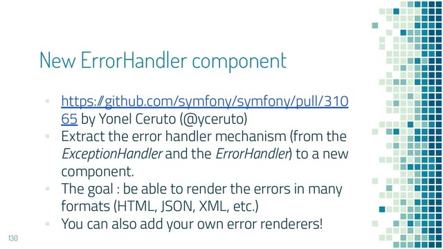 New ErrorHandler component
▪ https:/
/github.com/symfony/symfony/pull/310
65 by Yonel Ceruto (@yceruto)
▪ Extract the error handler mechanism (from the
ExceptionHandler and the ErrorHandler) to a new
component.
▪ The goal : be able to render the errors in many
formats (HTML, JSON, XML, etc.)
▪ You can also add your own error renderers!
130
