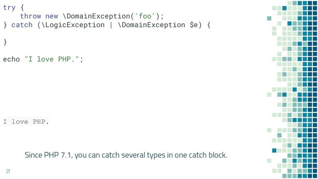Since PHP 7.1, you can catch several types in one catch block.
21
try {
throw new \DomainException('foo');
} catch (\LogicException | \DomainException $e) {
}
echo "I love PHP.";
I love PHP.
