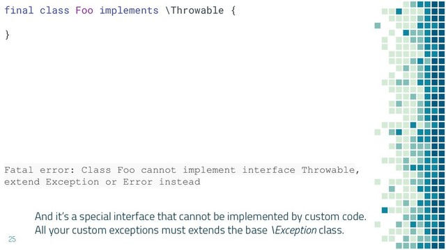 And it’s a special interface that cannot be implemented by custom code.
All your custom exceptions must extends the base \Exception class.
25
final class Foo implements \Throwable {
}
Fatal error: Class Foo cannot implement interface Throwable,
extend Exception or Error instead
