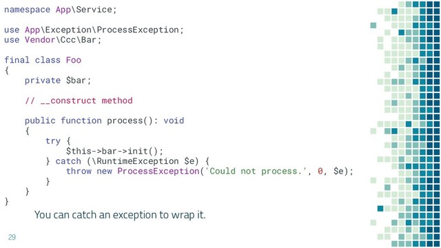 You can catch an exception to wrap it.
29
namespace App\Service;
use App\Exception\ProcessException;
use Vendor\Ccc\Bar;
final class Foo
{
private $bar;
// __construct method
public function process(): void
{
try {
$this->bar->init();
} catch (\RuntimeException $e) {
throw new ProcessException('Could not process.', 0, $e);
}
}
}
