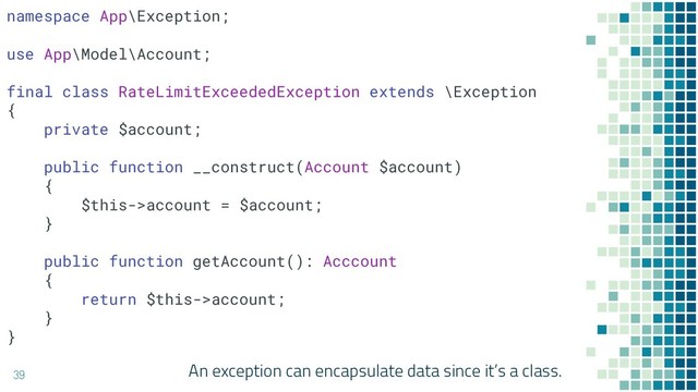 An exception can encapsulate data since it’s a class.
39
namespace App\Exception;
use App\Model\Account;
final class RateLimitExceededException extends \Exception
{
private $account;
public function __construct(Account $account)
{
$this->account = $account;
}
public function getAccount(): Acccount
{
return $this->account;
}
}
