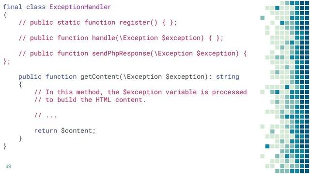 49
final class ExceptionHandler
{
// public static function register() { };
// public function handle(\Exception $exception) { };
// public function sendPhpResponse(\Exception $exception) {
};
public function getContent(\Exception $exception): string
{
// In this method, the $exception variable is processed
// to build the HTML content.
// ...
return $content;
}
}
