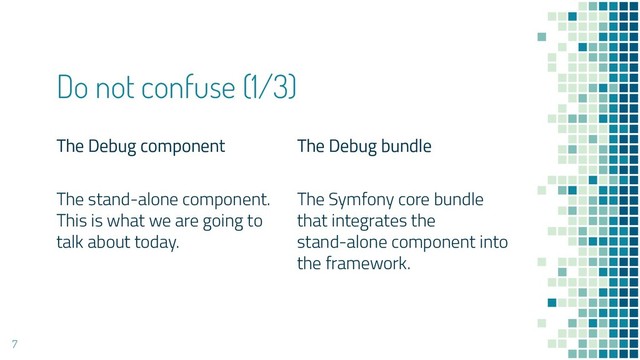 The Debug component
The stand-alone component.
This is what we are going to
talk about today.
Do not confuse (1/3)
The Debug bundle
The Symfony core bundle
that integrates the
stand-alone component into
the framework.
7
