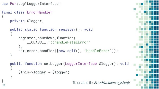 81
To enable it : ErrorHandler::register();
use Psr\Log\LoggerInterface;
final class ErrorHandler
{
private $logger;
public static function register(): void
{
register_shutdown_function(
__CLASS__.'::handleFatalError'
);
set_error_handler([new self(), 'handleError']);
}
public function setLogger(LoggerInterface $logger): void
{
$this->logger = $logger;
}
}
