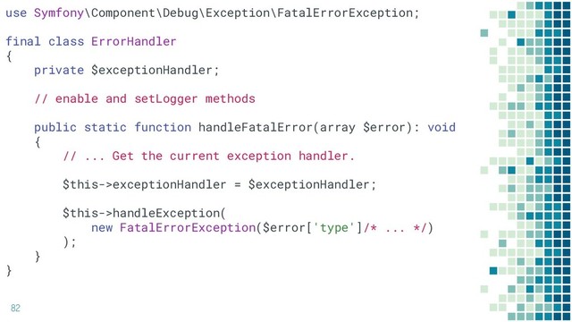 82
use Symfony\Component\Debug\Exception\FatalErrorException;
final class ErrorHandler
{
private $exceptionHandler;
// enable and setLogger methods
public static function handleFatalError(array $error): void
{
// ... Get the current exception handler.
$this->exceptionHandler = $exceptionHandler;
$this->handleException(
new FatalErrorException($error['type']/* ... */)
);
}
}

